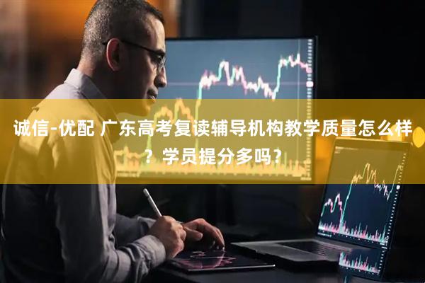 诚信-优配 广东高考复读辅导机构教学质量怎么样？学员提分多吗？