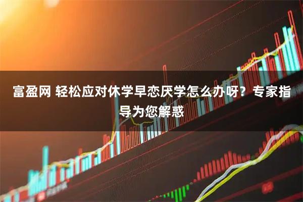 富盈网 轻松应对休学早恋厌学怎么办呀？专家指导为您解惑