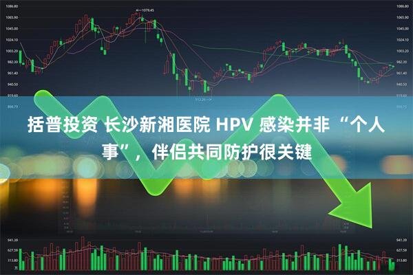 括普投资 长沙新湘医院 HPV 感染并非 “个人事”，伴侣共同防护很关键