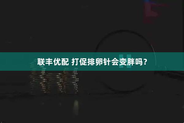 联丰优配 打促排卵针会变胖吗？