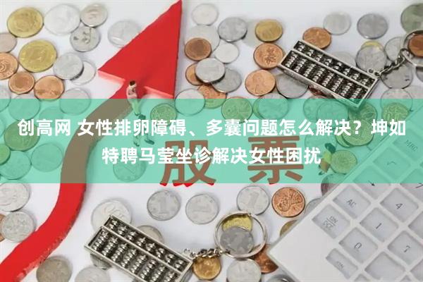创高网 女性排卵障碍、多囊问题怎么解决？坤如特聘马莹坐诊解决女性困扰