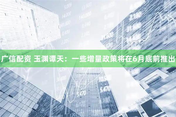广信配资 玉渊谭天：一些增量政策将在6月底前推出