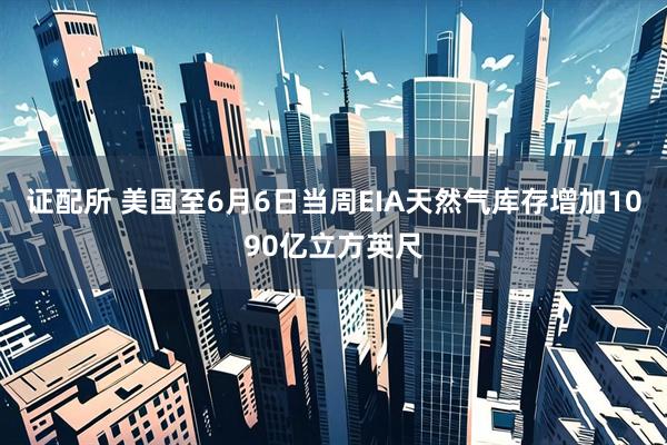 证配所 美国至6月6日当周EIA天然气库存增加1090亿立方英尺