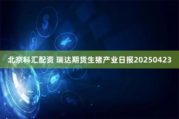 北京科汇配资 瑞达期货生猪产业日报20250423
