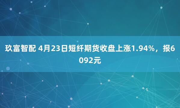 玖富智配 4月23日短纤期货收盘上涨1.94%，报6092元