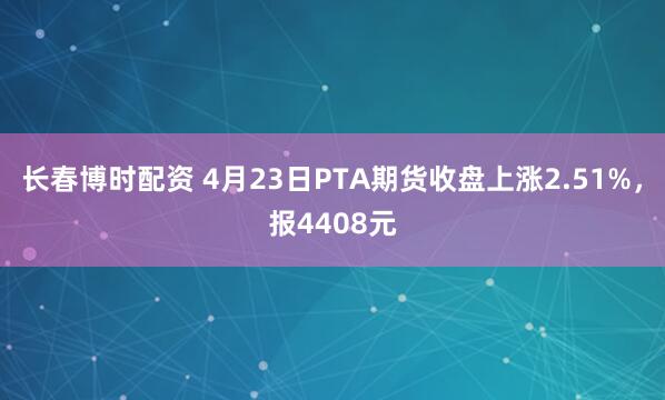 长春博时配资 4月23日PTA期货收盘上涨2.51%，报4408元