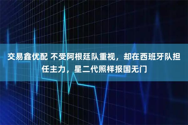 交易鑫优配 不受阿根廷队重视，却在西班牙队担任主力，星二代照样报国无门
