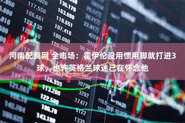 河南配资网 全市场：霍伊伦没用惯用脚就打进3球，也许英格兰球迷已在怀念他