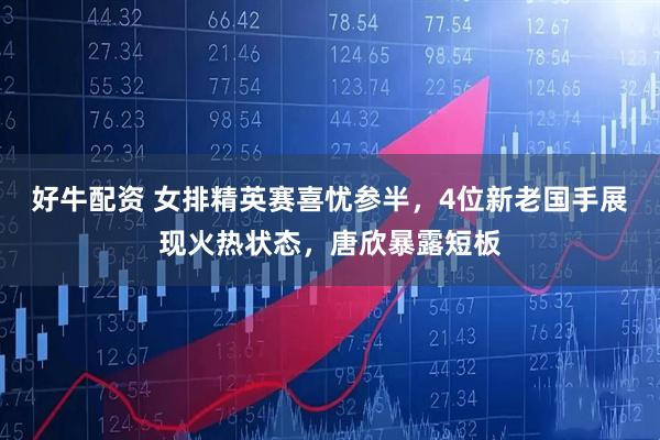好牛配资 女排精英赛喜忧参半，4位新老国手展现火热状态，唐欣暴露短板