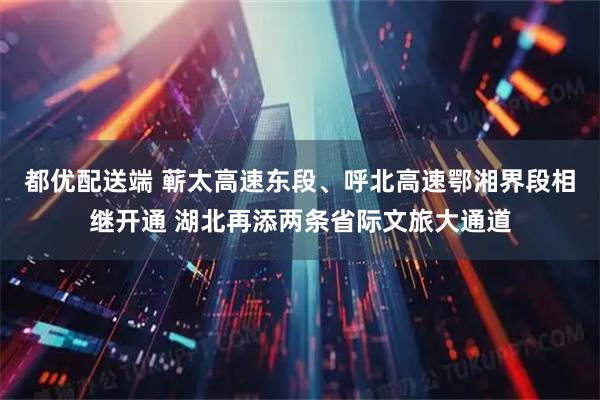 都优配送端 蕲太高速东段、呼北高速鄂湘界段相继开通 湖北再添两条省际文旅大通道