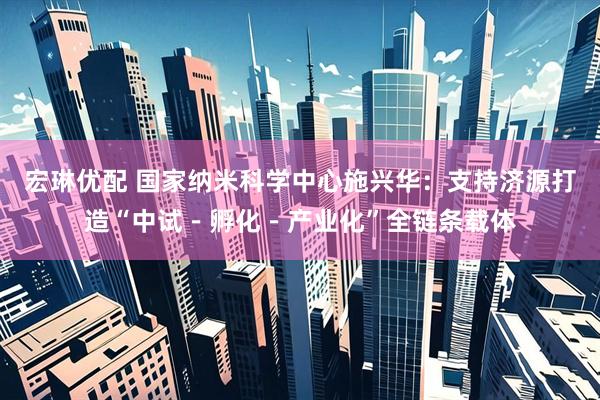 宏琳优配 国家纳米科学中心施兴华：支持济源打造“中试－孵化－产业化”全链条载体