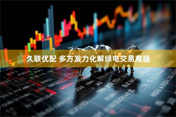 久联优配 多方发力化解绿电交易难题