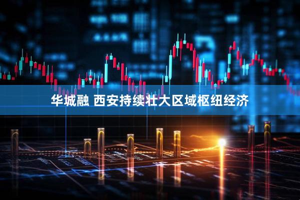 华城融 西安持续壮大区域枢纽经济