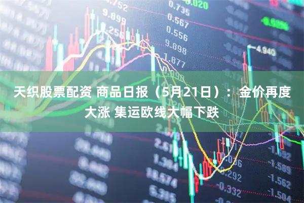 天织股票配资 商品日报（5月21日）：金价再度大涨 集运欧线大幅下跌