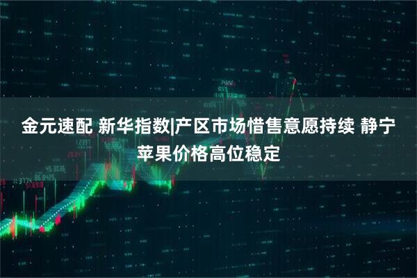 金元速配 新华指数|产区市场惜售意愿持续 静宁苹果价格高位稳定