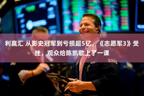 利赢汇 从影史冠军到亏损超5亿，《志愿军3》受挫，观众给陈凯歌上了一课