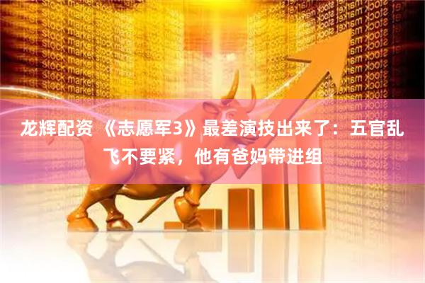 龙辉配资 《志愿军3》最差演技出来了：五官乱飞不要紧，他有爸妈带进组