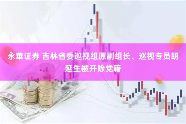 永華证券 吉林省委巡视组原副组长、巡视专员胡延生被开除党籍