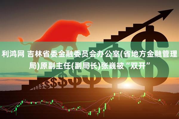 利鸿网 吉林省委金融委员会办公室(省地方金融管理局)原副主任(副局长)张巍被“双开”