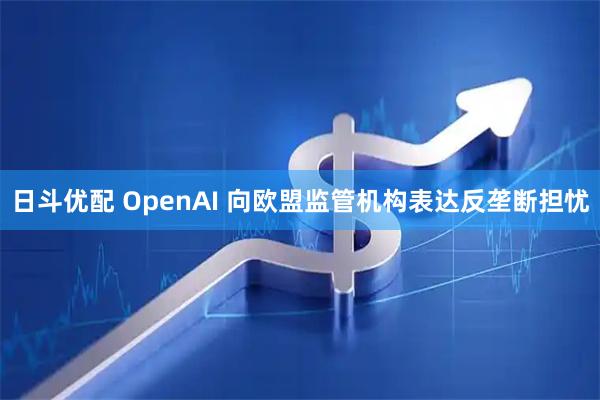 日斗优配 OpenAI 向欧盟监管机构表达反垄断担忧