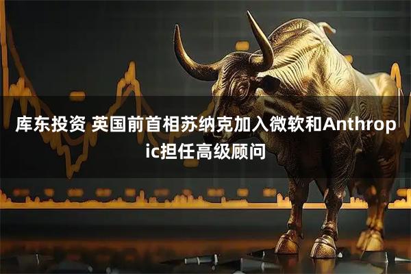 库东投资 英国前首相苏纳克加入微软和Anthropic担任高级顾问