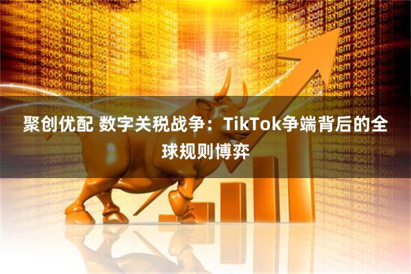 聚创优配 数字关税战争：TikTok争端背后的全球规则博弈