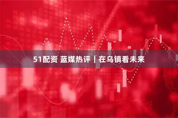 51配资 蓝媒热评｜在乌镇看未来