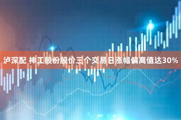泸深配 神工股份股价三个交易日涨幅偏离值达30%