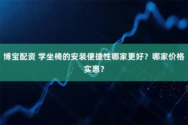 博宝配资 学坐椅的安装便捷性哪家更好？哪家价格实惠？