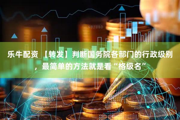 乐牛配资 【转发】判断国务院各部门的行政级别，最简单的方法就是看“格级名”