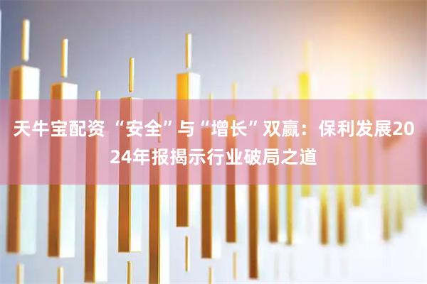 天牛宝配资 “安全”与“增长”双赢：保利发展2024年报揭示行业破局之道