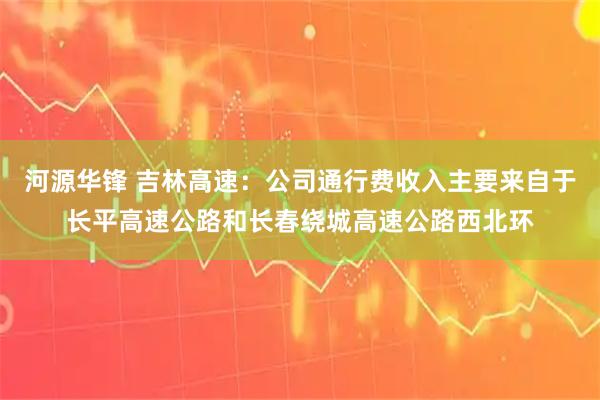 河源华锋 吉林高速：公司通行费收入主要来自于长平高速公路和长春绕城高速公路西北环