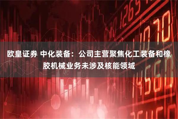 欧皇证券 中化装备：公司主营聚焦化工装备和橡胶机械业务未涉及核能领域