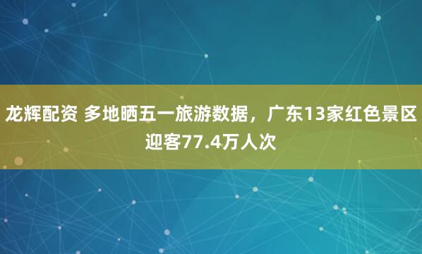 龙辉配资 多地晒五一旅游数据，广东13家红色景区迎客77.4万人次