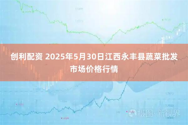 创利配资 2025年5月30日江西永丰县蔬菜批发市场价格行情