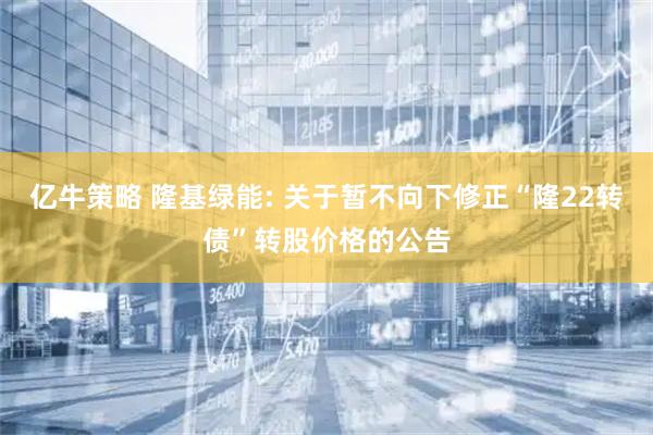 亿牛策略 隆基绿能: 关于暂不向下修正“隆22转债”转股价格的公告