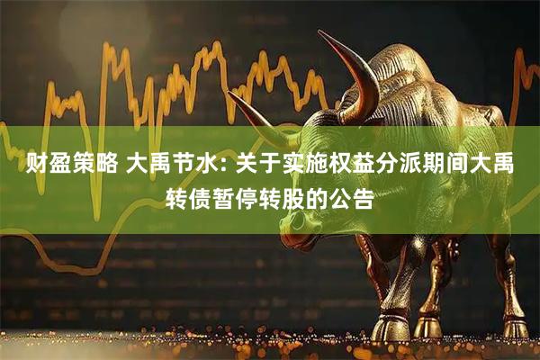 财盈策略 大禹节水: 关于实施权益分派期间大禹转债暂停转股的公告