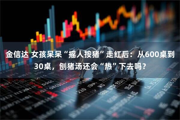 金信达 女孩呆呆“摇人按猪”走红后：从600桌到30桌，刨猪汤还会“热”下去吗？