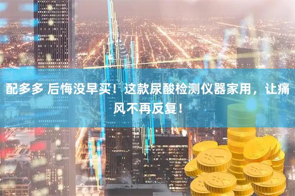配多多 后悔没早买！这款尿酸检测仪器家用，让痛风不再反复！