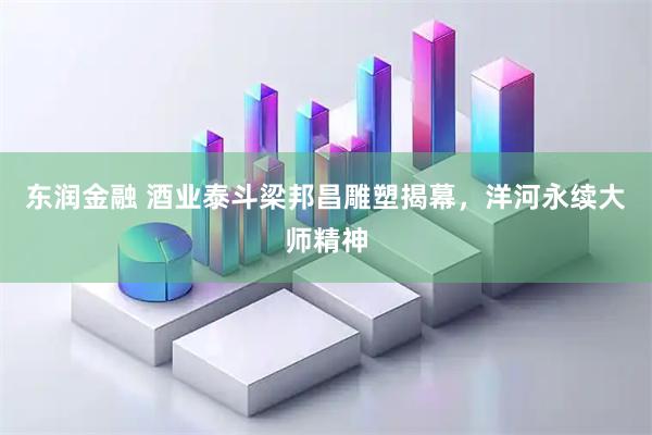 东润金融 酒业泰斗梁邦昌雕塑揭幕，洋河永续大师精神