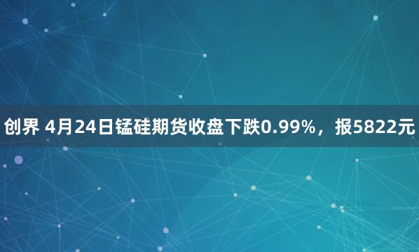 创界 4月24日锰硅期货收盘下跌0.99%，报5822元