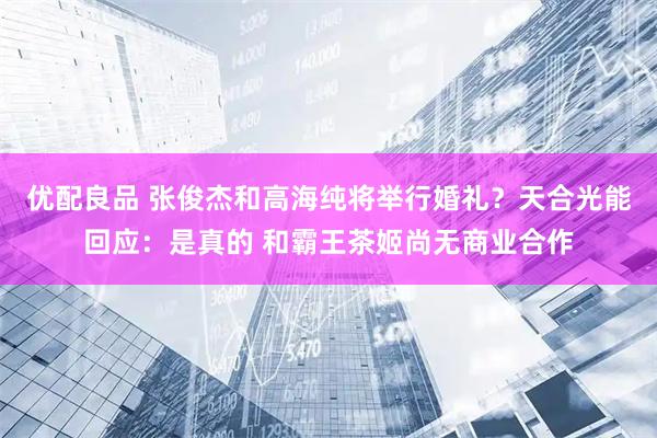 优配良品 张俊杰和高海纯将举行婚礼？天合光能回应：是真的 和霸王茶姬尚无商业合作