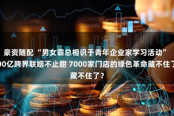 豪资随配 “男女霸总相识于青年企业家学习活动” 600亿跨界联姻不止甜 7000家门店的绿色革命藏不住了？