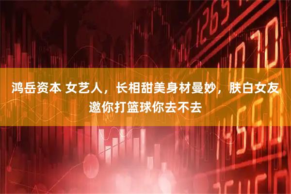 鸿岳资本 女艺人，长相甜美身材曼妙，肤白女友邀你打篮球你去不去
