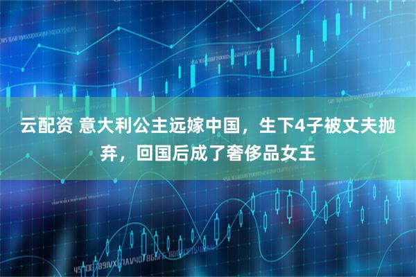 云配资 意大利公主远嫁中国，生下4子被丈夫抛弃，回国后成了奢侈品女王