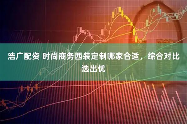 浩广配资 时尚商务西装定制哪家合适，综合对比选出优