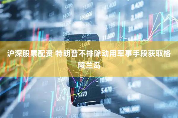 沪深股票配资 特朗普不排除动用军事手段获取格陵兰岛