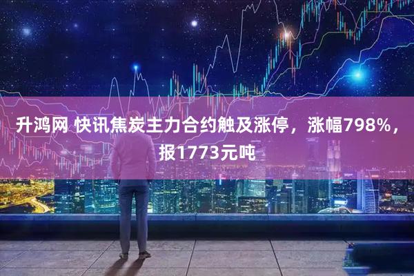 升鸿网 快讯焦炭主力合约触及涨停，涨幅798%，报1773元吨