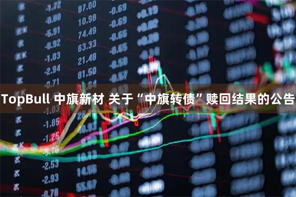 TopBull 中旗新材 关于“中旗转债”赎回结果的公告