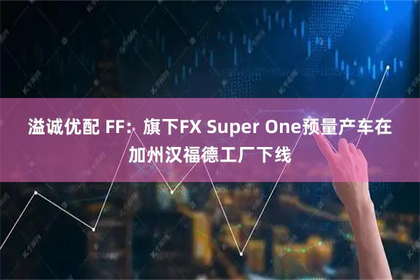 溢诚优配 FF：旗下FX Super One预量产车在加州汉福德工厂下线